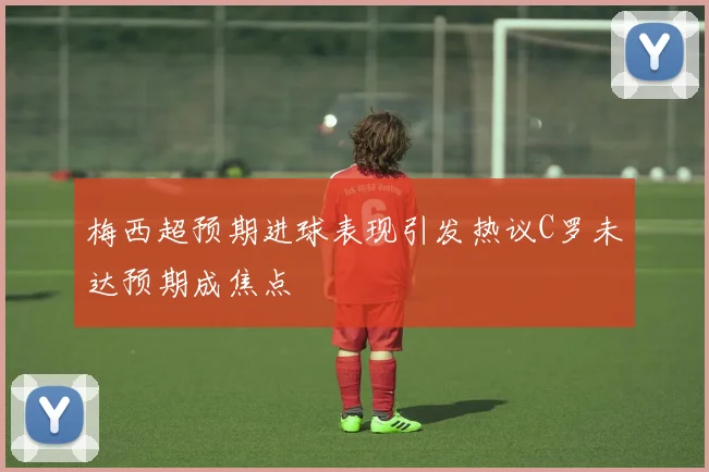 梅西超预期进球表现引发热议C罗未达预期成焦点