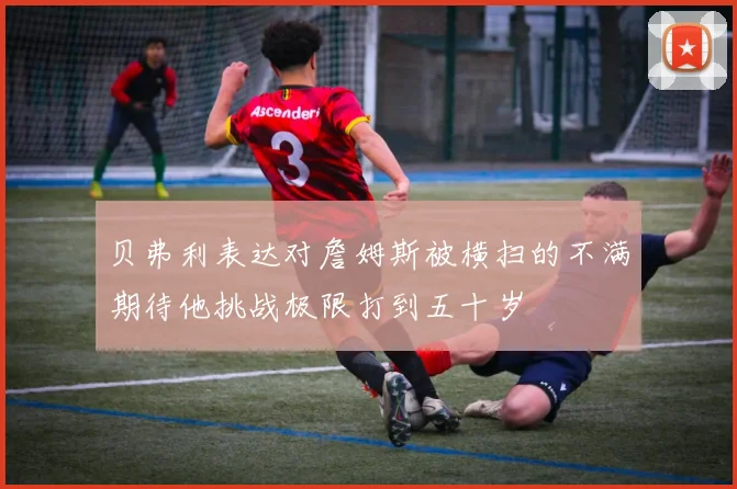 贝弗利表达对詹姆斯被横扫的不满期待他挑战极限打到五十岁