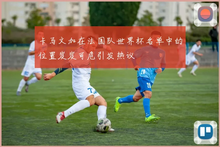卡马文加在法国队世界杯名单中的位置岌岌可危引发热议