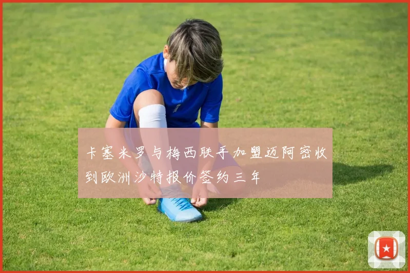 卡塞米罗与梅西联手加盟迈阿密收到欧洲沙特报价签约三年