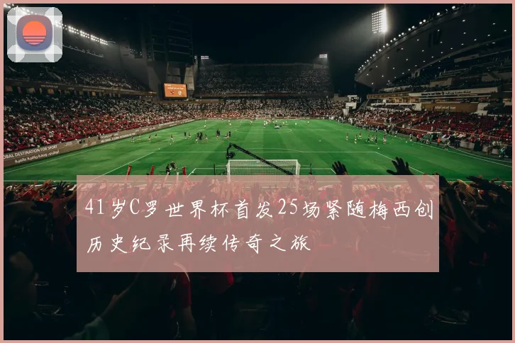 41岁C罗世界杯首发25场紧随梅西创历史纪录再续传奇之旅