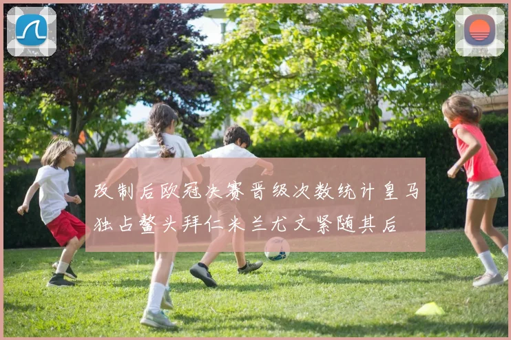 改制后欧冠决赛晋级次数统计皇马独占鳌头拜仁米兰尤文紧随其后