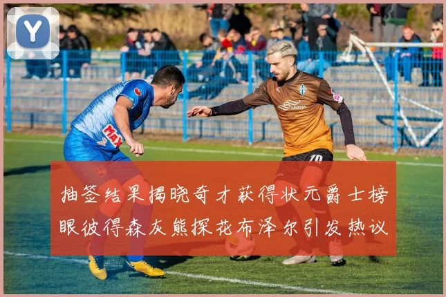抽签结果揭晓奇才获得状元爵士榜眼彼得森灰熊探花布泽尔引发热议