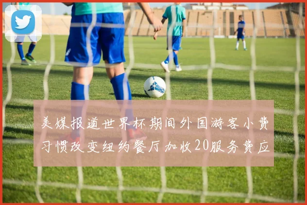 美媒报道世界杯期间外国游客小费习惯改变纽约餐厅加收20服务费应对