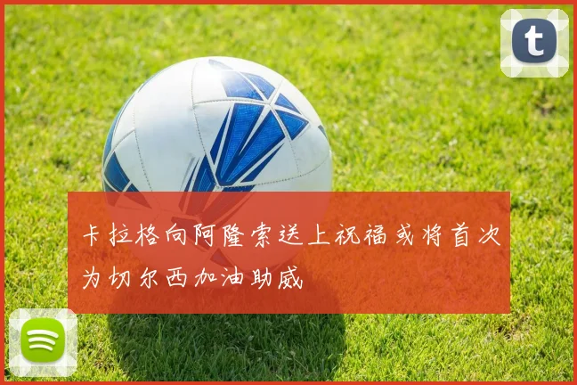 卡拉格向阿隆索送上祝福或将首次为切尔西加油助威