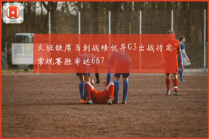 文班缺席马刺战绩优异G3出战待定常规赛胜率达667