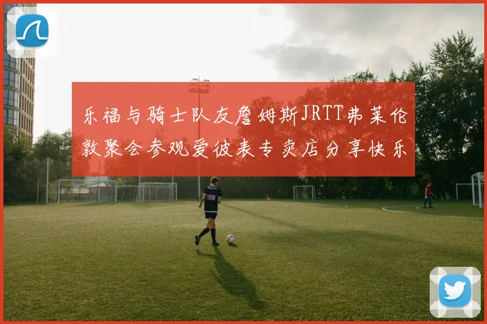 乐福与骑士队友詹姆斯JRTT弗莱伦敦聚会参观爱彼表专卖店分享快乐时光