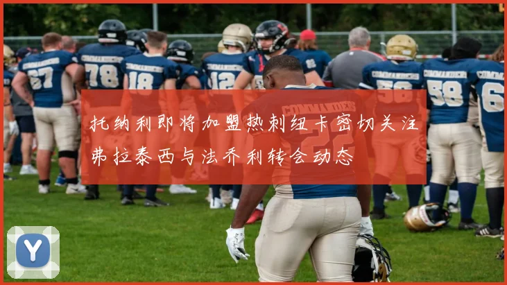 托纳利即将加盟热刺纽卡密切关注弗拉泰西与法乔利转会动态