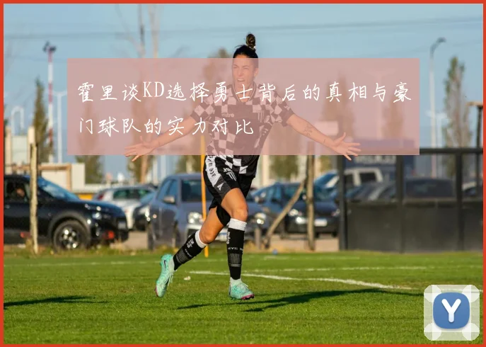 霍里谈KD选择勇士背后的真相与豪门球队的实力对比