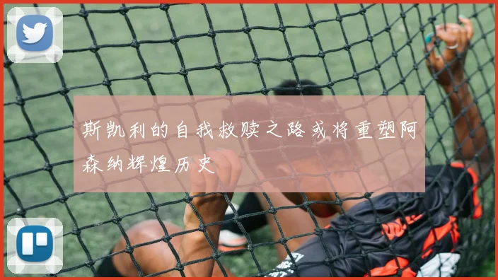 斯凯利的自我救赎之路或将重塑阿森纳辉煌历史