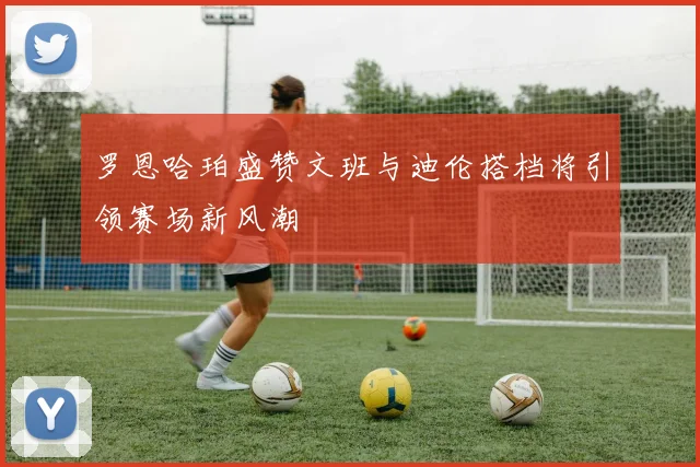罗恩哈珀盛赞文班与迪伦搭档将引领赛场新风潮