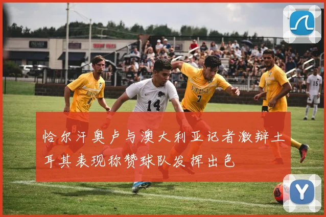 恰尔汗奥卢与澳大利亚记者激辩土耳其表现称赞球队发挥出色