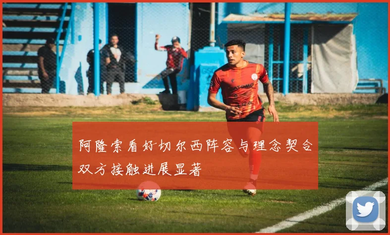 阿隆索看好切尔西阵容与理念契合双方接触进展显著