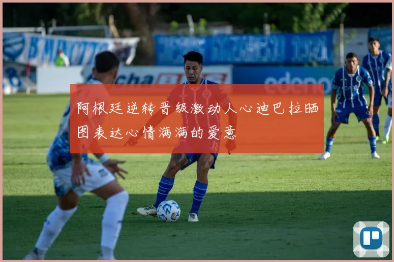 阿根廷逆转晋级激动人心迪巴拉晒图表达心情满满的爱意