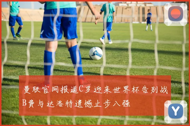 曼联官网报道C罗迎来世界杯告别战B费与达洛特遗憾止步八强