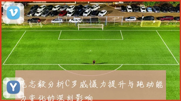 范志毅分析C罗威慑力提升与跑动能力变化的深刻影响