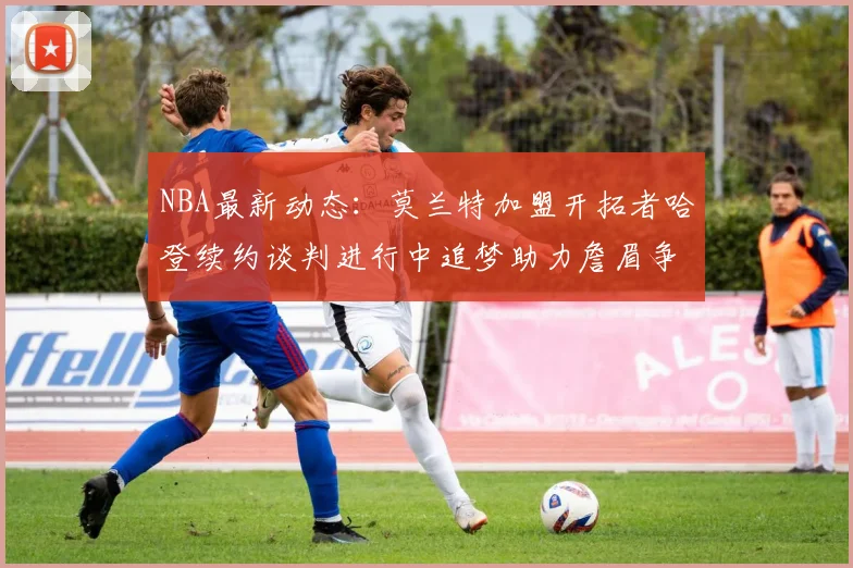 NBA最新动态：莫兰特加盟开拓者哈登续约谈判进行中追梦助力詹眉争冠