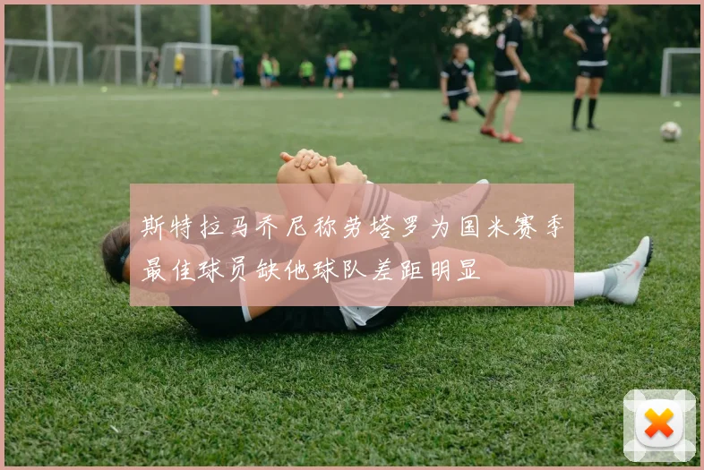 斯特拉马乔尼称劳塔罗为国米赛季最佳球员缺他球队差距明显