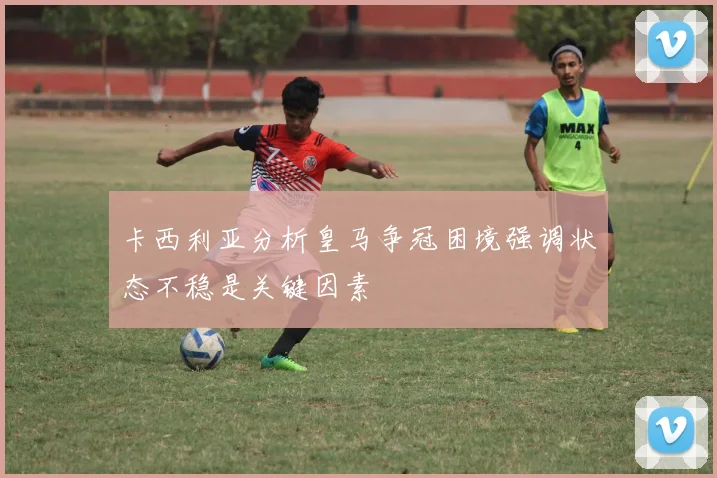 卡西利亚分析皇马争冠困境强调状态不稳是关键因素