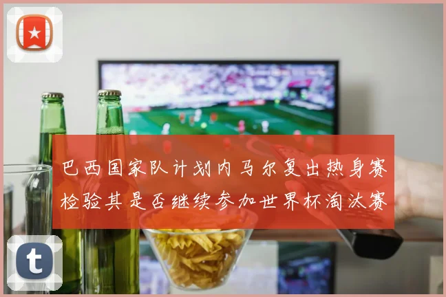 巴西国家队计划内马尔复出热身赛检验其是否继续参加世界杯淘汰赛