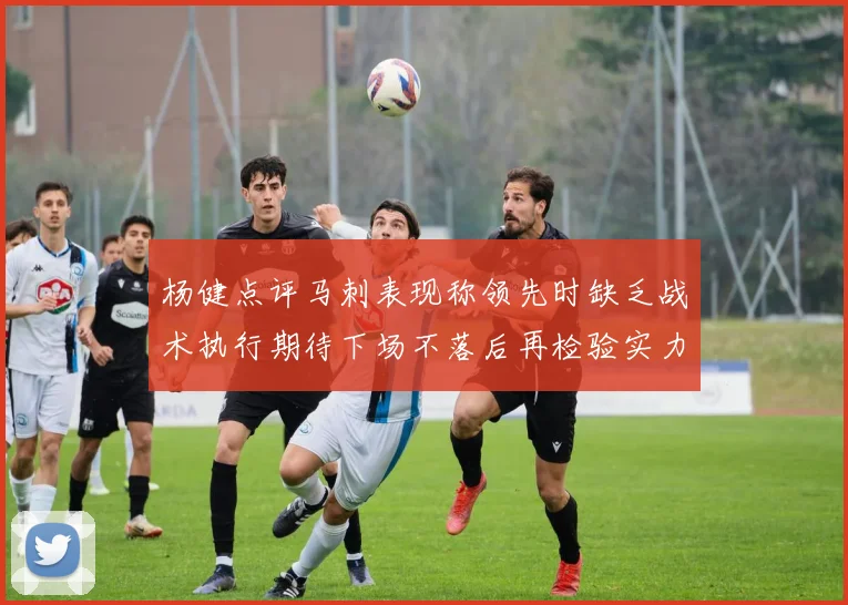 杨健点评马刺表现称领先时缺乏战术执行期待下场不落后再检验实力