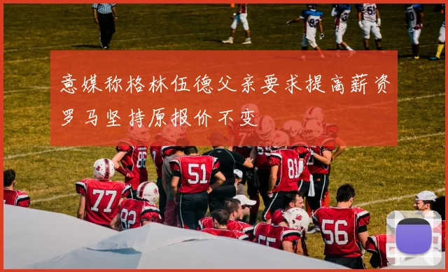 意媒称格林伍德父亲要求提高薪资罗马坚持原报价不变