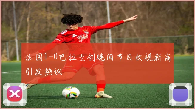 法国1-0巴拉圭创晚间节目收视新高引发热议